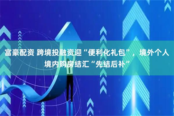 富豪配资 跨境投融资迎“便利化礼包”，境外个人境内购房结汇“先结后补”