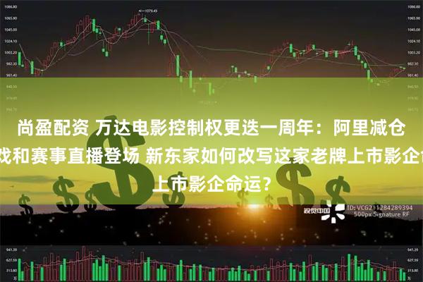 尚盈配资 万达电影控制权更迭一周年：阿里减仓，游戏和赛事直播登场 新东家如何改写这家老牌上市影企命运？