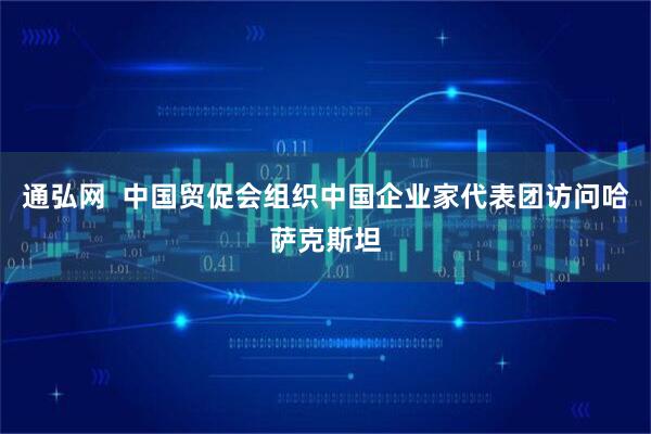 通弘网  中国贸促会组织中国企业家代表团访问哈萨克斯坦