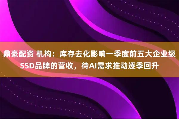 鼎豪配资 机构：库存去化影响一季度前五大企业级SSD品牌的营收，待AI需求推动逐季回升