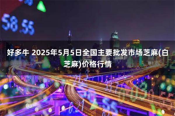 好多牛 2025年5月5日全国主要批发市场芝麻(白芝麻)价格行情