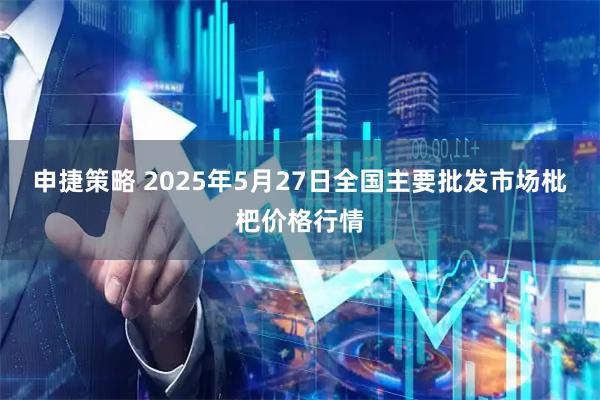 申捷策略 2025年5月27日全国主要批发市场枇杷价格行情