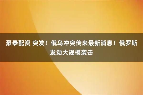 豪泰配资 突发！俄乌冲突传来最新消息！俄罗斯发动大规模袭击