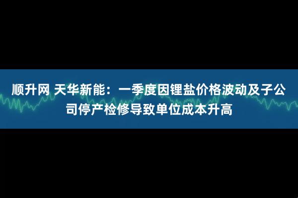 顺升网 天华新能：一季度因锂盐价格波动及子公司停产检修导致单位成本升高