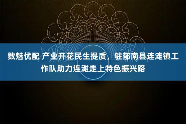 数魅优配 产业开花民生提质，驻郁南县连滩镇工作队助力连滩走上特色振兴路