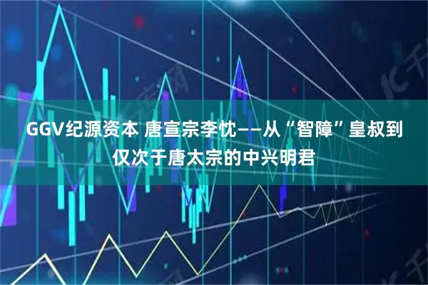 GGV纪源资本 唐宣宗李忱——从“智障”皇叔到仅次于唐太宗的中兴明君