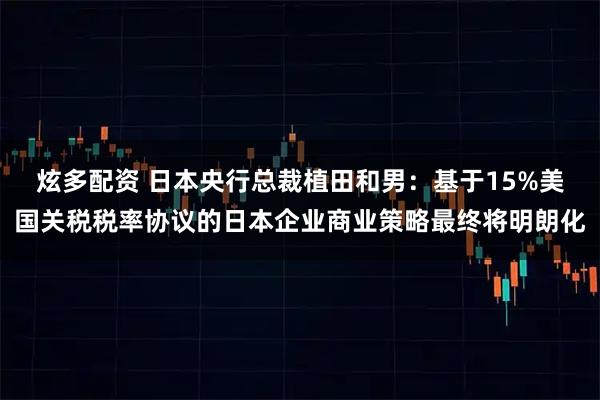 炫多配资 日本央行总裁植田和男：基于15%美国关税税率协议的日本企业商业策略最终将明朗化