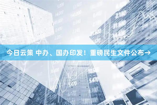 今日云策 中办、国办印发！重磅民生文件公布→