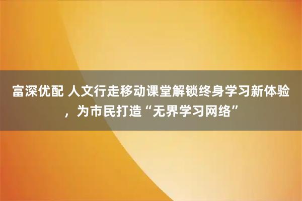 富深优配 人文行走移动课堂解锁终身学习新体验，为市民打造“无界学习网络”