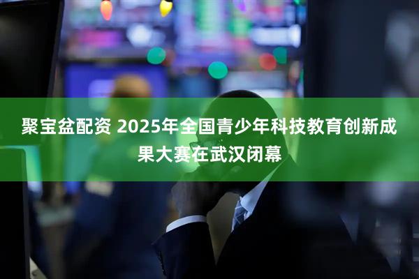 聚宝盆配资 2025年全国青少年科技教育创新成果大赛在武汉闭幕
