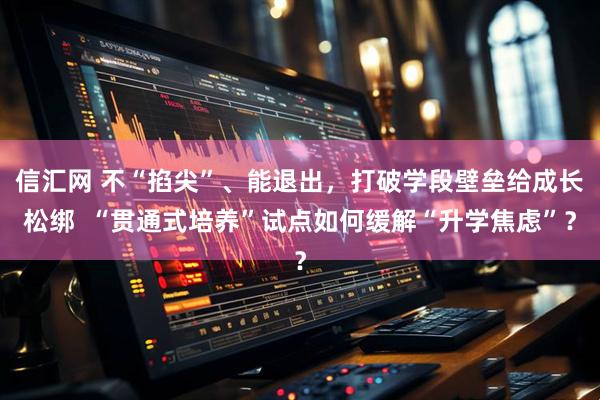 信汇网 不“掐尖”、能退出，打破学段壁垒给成长松绑  “贯通式培养”试点如何缓解“升学焦虑”？