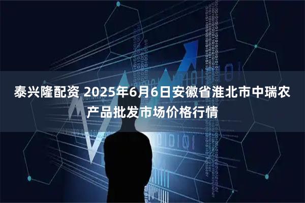 泰兴隆配资 2025年6月6日安徽省淮北市中瑞农产品批发市场价格行情