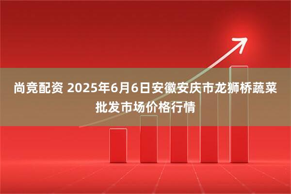尚竞配资 2025年6月6日安徽安庆市龙狮桥蔬菜批发市场价格行情