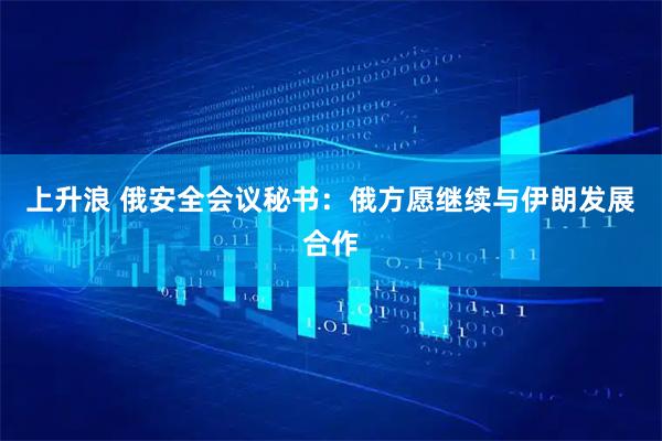 上升浪 俄安全会议秘书：俄方愿继续与伊朗发展合作