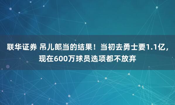 联华证券 吊儿郎当的结果！当初去勇士要1.1亿，现在600万球员选项都不放弃