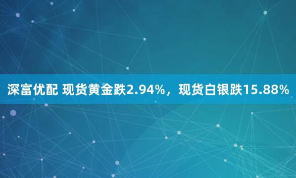 深富优配 现货黄金跌2.94%，现货白银跌15.88%