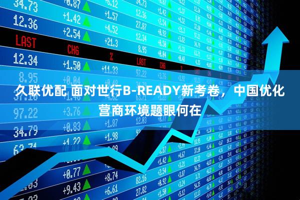 久联优配 面对世行B-READY新考卷，中国优化营商环境题眼何在