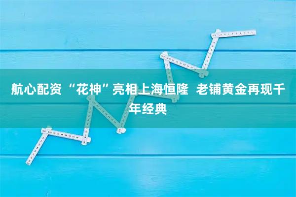 航心配资 “花神”亮相上海恒隆  老铺黄金再现千年经典