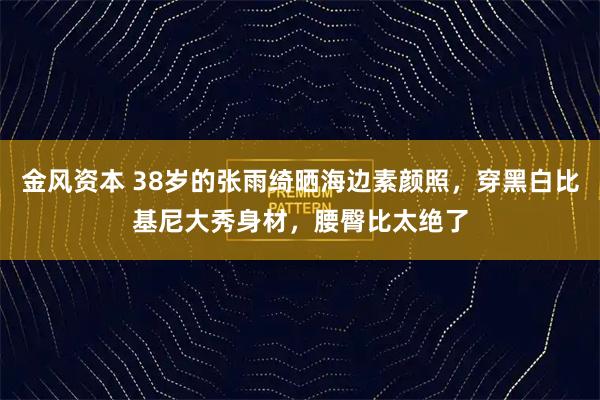 金风资本 38岁的张雨绮晒海边素颜照，穿黑白比基尼大秀身材，腰臀比太绝了