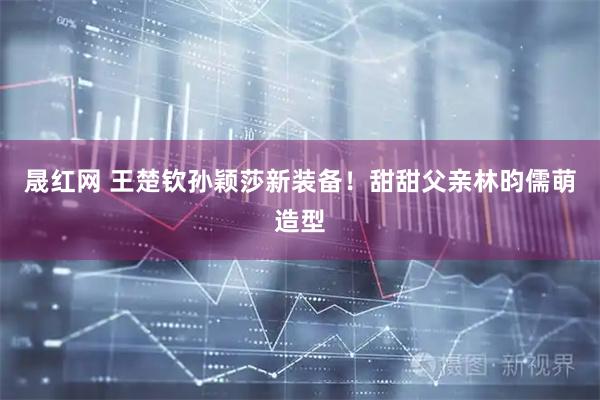 晟红网 王楚钦孙颖莎新装备！甜甜父亲林昀儒萌造型