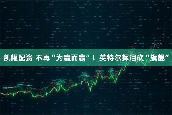 凯耀配资 不再“为赢而赢”！英特尔挥泪砍“旗舰”