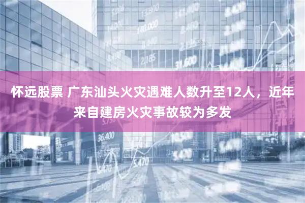 怀远股票 广东汕头火灾遇难人数升至12人，近年来自建房火灾事故较为多发