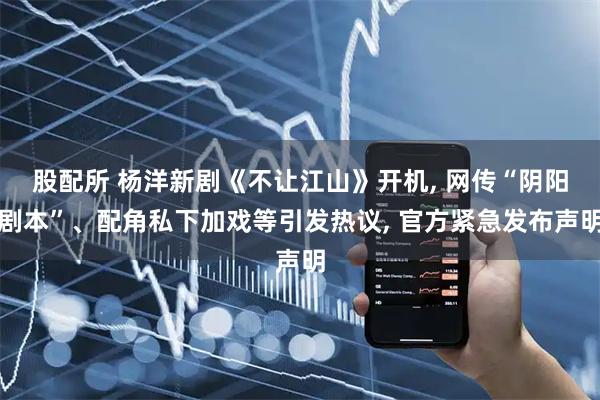 股配所 杨洋新剧《不让江山》开机, 网传“阴阳剧本”、配角私下加戏等引发热议, 官方紧急发布声明