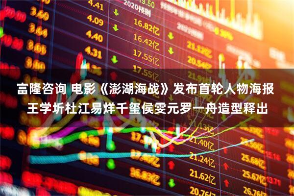 富隆咨询 电影《澎湖海战》发布首轮人物海报 王学圻杜江易烊千玺侯雯元罗一舟造型释出