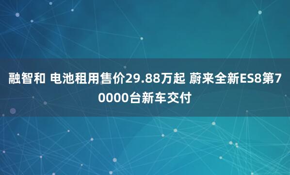 融智和 电池租用售价29.88万起 蔚来全新ES8第70000台新车交付