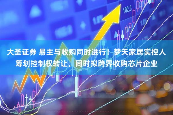 大圣证券 易主与收购同时进行！梦天家居实控人筹划控制权转让，同时拟跨界收购芯片企业