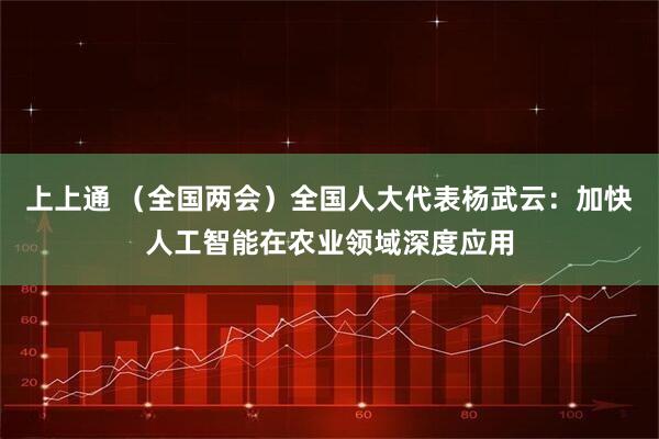 上上通 （全国两会）全国人大代表杨武云：加快人工智能在农业领域深度应用