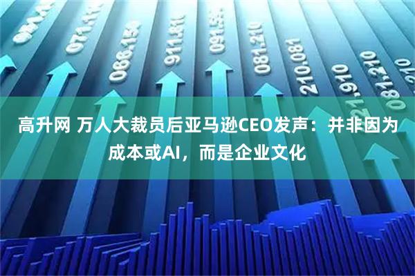 高升网 万人大裁员后亚马逊CEO发声：并非因为成本或AI，而是企业文化