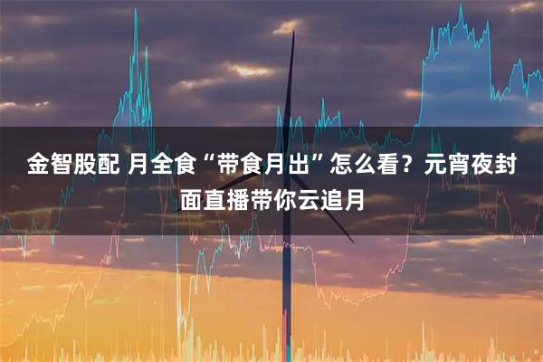 金智股配 月全食“带食月出”怎么看？元宵夜封面直播带你云追月
