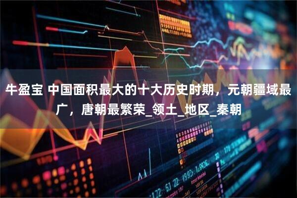 牛盈宝 中国面积最大的十大历史时期，元朝疆域最广，唐朝最繁荣_领土_地区_秦朝
