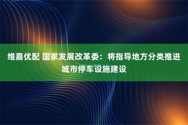 维嘉优配 国家发展改革委：将指导地方分类推进城市停车设施建设